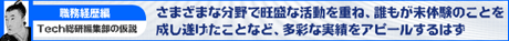 【職務経歴編】Ｔｅｃｈ総研編集部の仮説　さまざまな分野で旺盛な活動を重ね、誰もが未体験のことを成し遂げたことなど、多彩な実績をアピールするはず