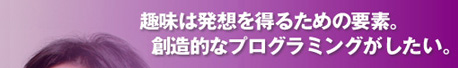 趣味は発想を得るための要素。創造的なプログラミングがしたい。