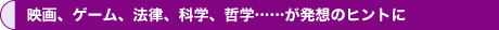 映画、ゲーム、法律、科学、哲学……が発想のヒントに