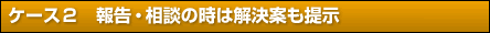 ケース２　報告・相談の時は解決案も提示