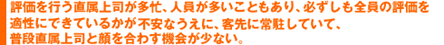 評価を行う直属上司が多忙、人員が多いこともあり、必ずしも全員の評価を適性にできているかが不安なうえに、客先に常駐していて、普段直属上司と顔を合わす機会が少ない。